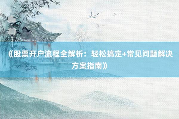 《股票开户流程全解析：轻松搞定+常见问题解决方案指南》