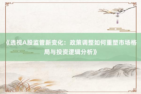 《透视A股监管新变化：政策调整如何重塑市场格局与投资逻辑分析》