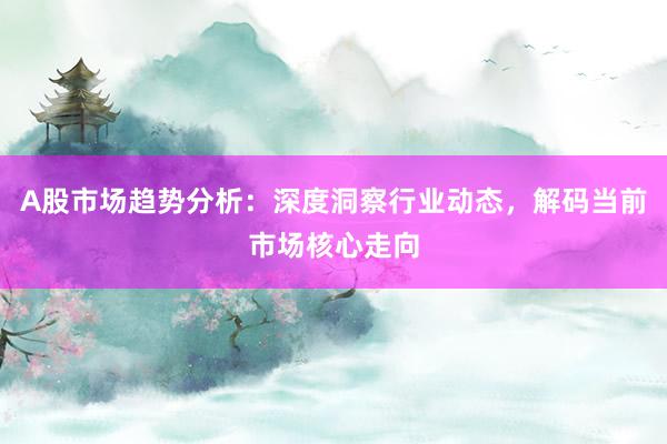 A股市场趋势分析：深度洞察行业动态，解码当前市场核心走向