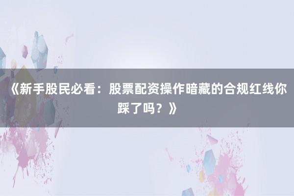 《新手股民必看：股票配资操作暗藏的合规红线你踩了吗？》