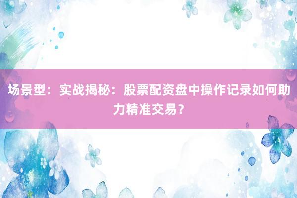 场景型：实战揭秘：股票配资盘中操作记录如何助力精准交易？