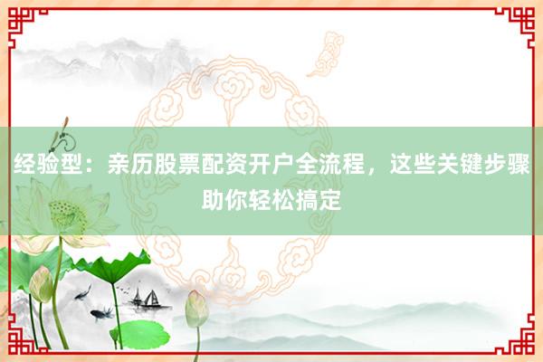 经验型：亲历股票配资开户全流程，这些关键步骤助你轻松搞定