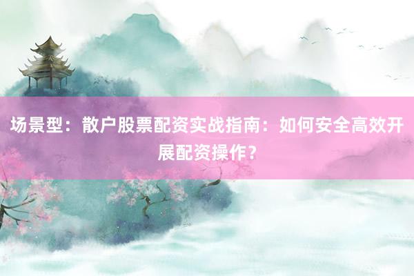 场景型：散户股票配资实战指南：如何安全高效开展配资操作？