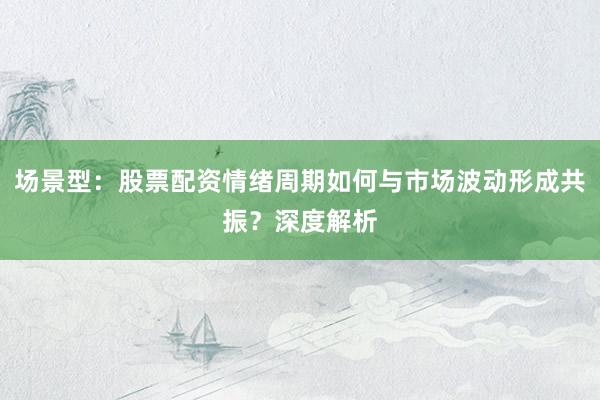 场景型：股票配资情绪周期如何与市场波动形成共振？深度解析