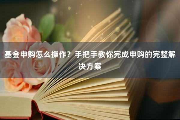 基金申购怎么操作？手把手教你完成申购的完整解决方案
