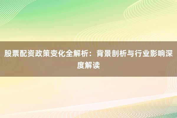股票配资政策变化全解析：背景剖析与行业影响深度解读