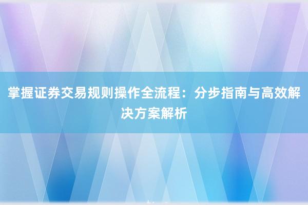 掌握证券交易规则操作全流程：分步指南与高效解决方案解析