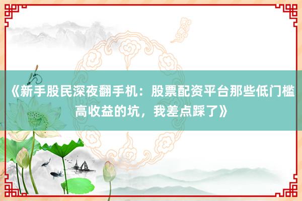 《新手股民深夜翻手机：股票配资平台那些低门槛高收益的坑，我差点踩了》