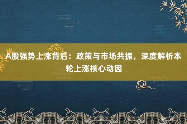 A股强势上涨背后:政策与市场共振,深度解析本轮上涨核心动因