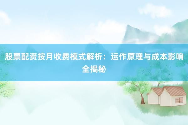股票配资按月收费模式解析：运作原理与成本影响全揭秘