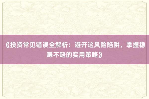 《投资常见错误全解析：避开这风险陷阱，掌握稳赚不赔的实用策略》