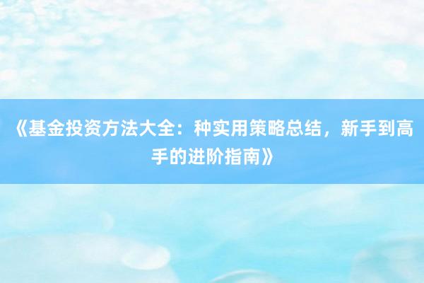 《基金投资方法大全：种实用策略总结，新手到高手的进阶指南》