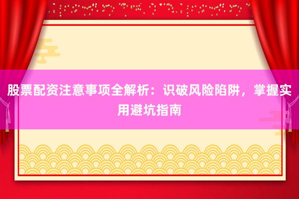 股票配资注意事项全解析：识破风险陷阱，掌握实用避坑指南