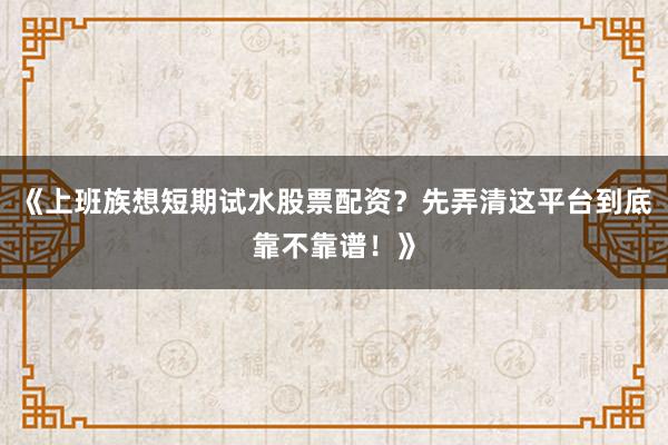 《上班族想短期试水股票配资？先弄清这平台到底靠不靠谱！》