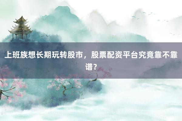 上班族想长期玩转股市，股票配资平台究竟靠不靠谱？