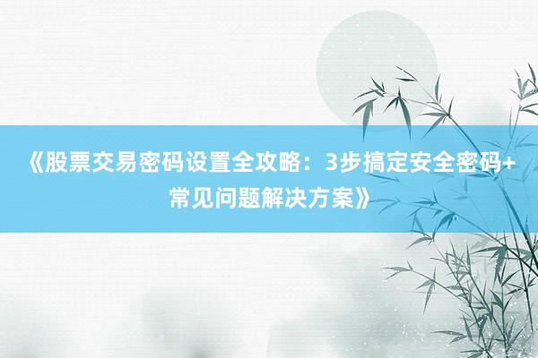 《股票交易密码设置全攻略：3步搞定安全密码+常见问题解决方案》