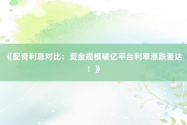 《配资利息对比:资金规模破亿平台利率涨跌差达!》