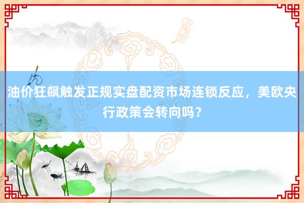 油价狂飙触发正规实盘配资市场连锁反应，美欧央行政策会转向吗？