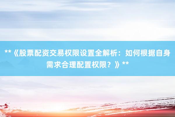 **《股票配资交易权限设置全解析：如何根据自身需求合理配置权限？》**