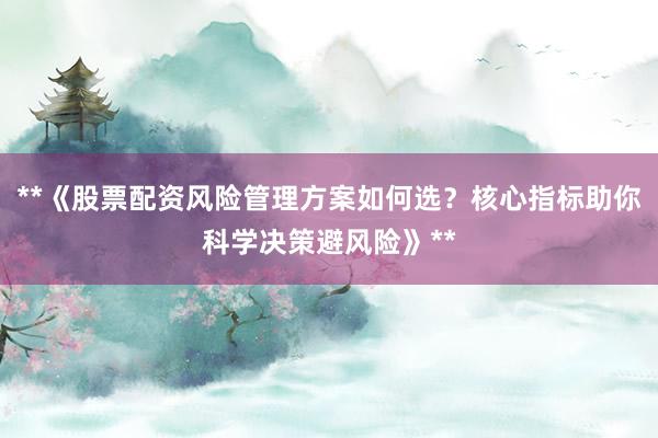 **《股票配资风险管理方案如何选?核心指标助你科学决策避风险》**