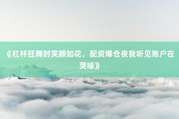 《杠杆狂舞时笑颜如花，配资爆仓夜我听见账户在哭嚎》