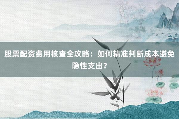 股票配资费用核查全攻略：如何精准判断成本避免隐性支出？