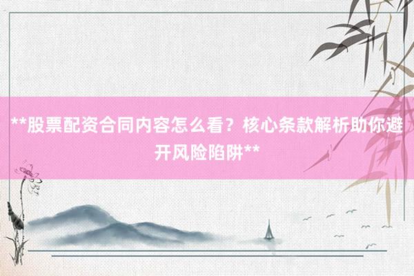 **股票配资合同内容怎么看？核心条款解析助你避开风险陷阱**