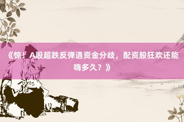《惊！A股超跌反弹遇资金分歧，配资股狂欢还能嗨多久？》
