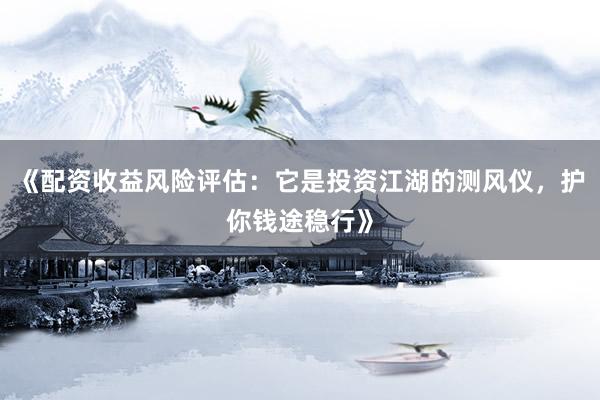《配资收益风险评估：它是投资江湖的测风仪，护你钱途稳行》