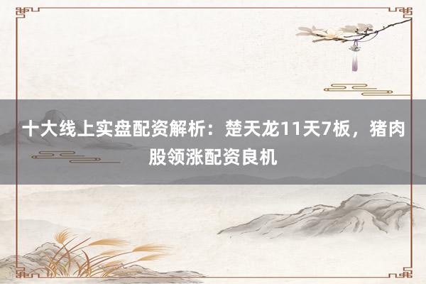 十大线上实盘配资解析：楚天龙11天7板，猪肉股领涨配资良机