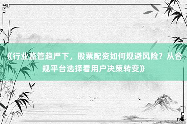 《行业监管趋严下，股票配资如何规避风险？从合规平台选择看用户决策转变》