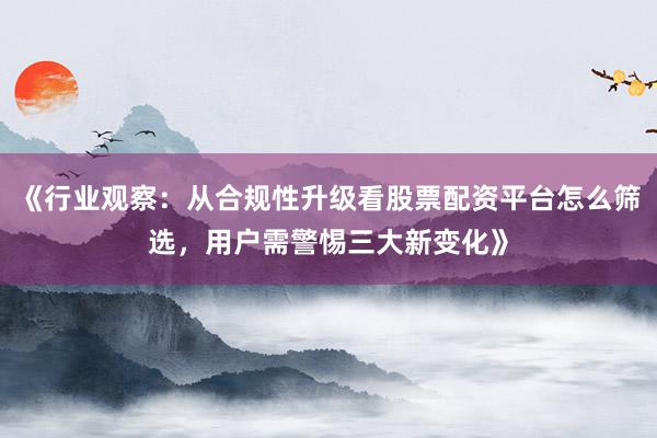 《行业观察：从合规性升级看股票配资平台怎么筛选，用户需警惕三大新变化》