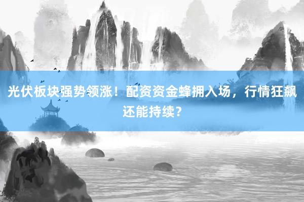 光伏板块强势领涨！配资资金蜂拥入场，行情狂飙还能持续？