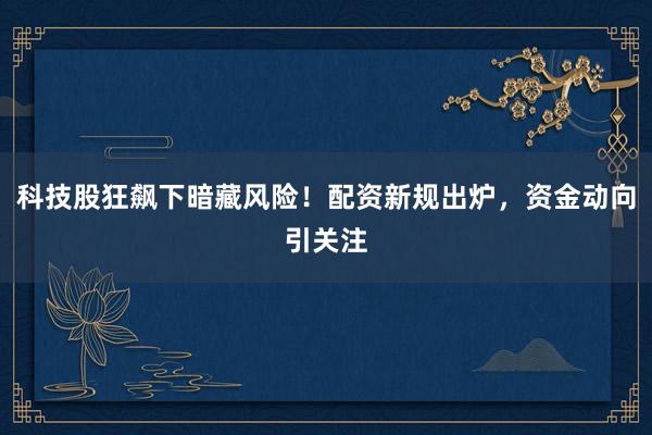 科技股狂飙下暗藏风险！配资新规出炉，资金动向引关注