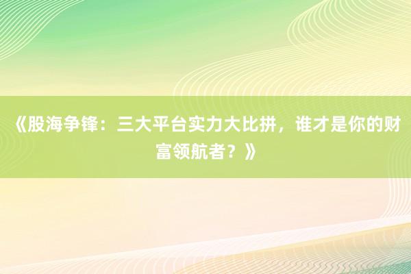 《股海争锋：三大平台实力大比拼，谁才是你的财富领航者？》