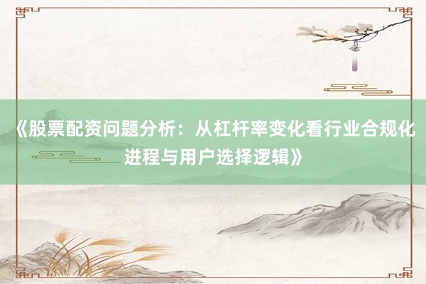 《股票配资问题分析：从杠杆率变化看行业合规化进程与用户选择逻辑》