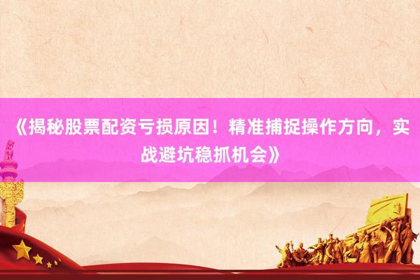 《揭秘股票配资亏损原因！精准捕捉操作方向，实战避坑稳抓机会》