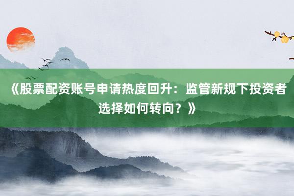 《股票配资账号申请热度回升：监管新规下投资者选择如何转向？》
