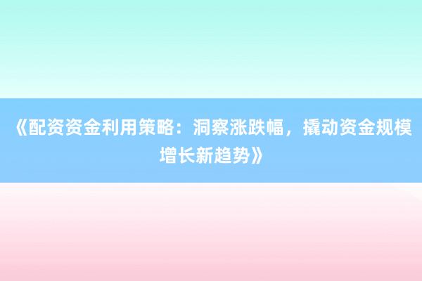 《配资资金利用策略：洞察涨跌幅，撬动资金规模增长新趋势》