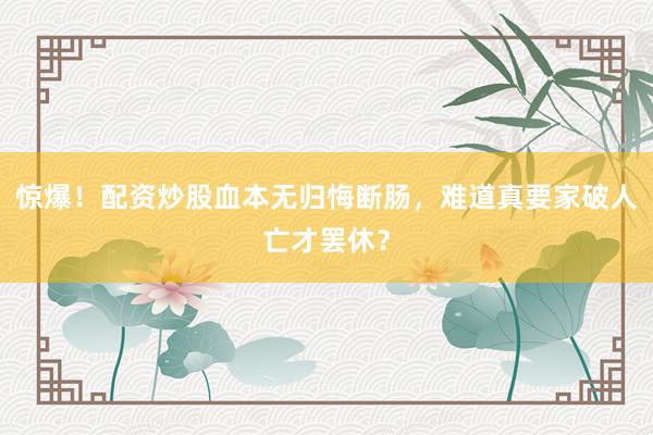 惊爆！配资炒股血本无归悔断肠，难道真要家破人亡才罢休？