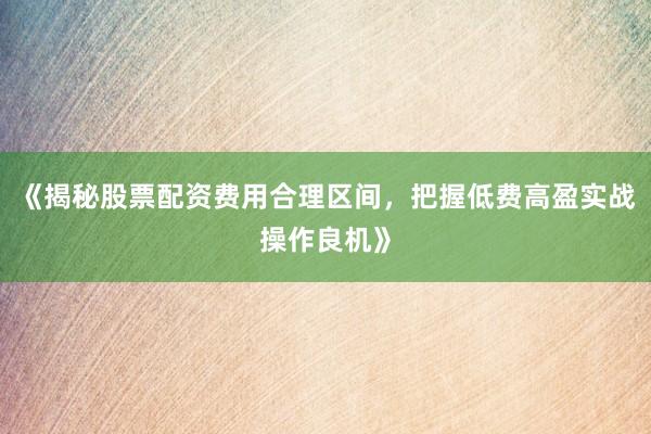 《揭秘股票配资费用合理区间，把握低费高盈实战操作良机》