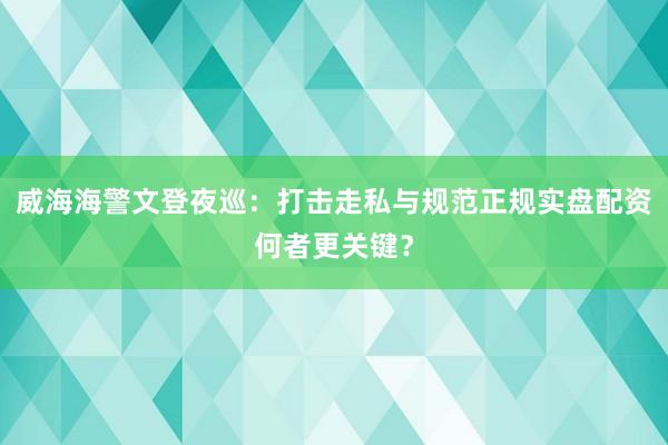 威海海警文登夜巡:打击走私与规范正规实盘配资何者更关键?