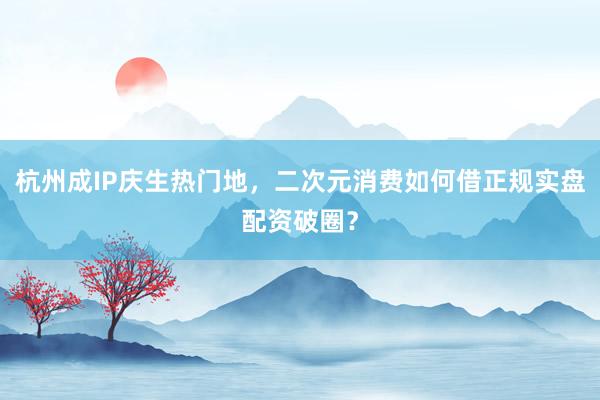 杭州成IP庆生热门地，二次元消费如何借正规实盘配资破圈？