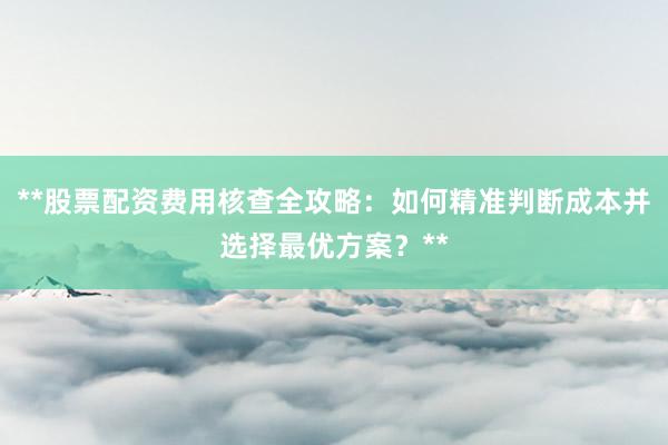 **股票配资费用核查全攻略：如何精准判断成本并选择最优方案？**