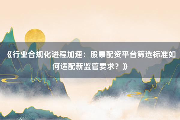 《行业合规化进程加速：股票配资平台筛选标准如何适配新监管要求？》