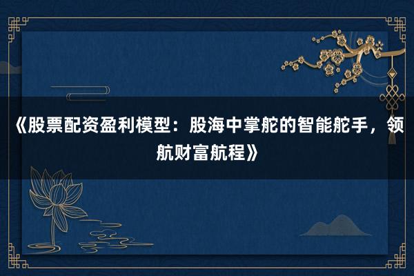 《股票配资盈利模型：股海中掌舵的智能舵手，领航财富航程》