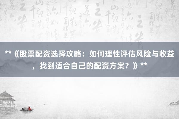 **《股票配资选择攻略：如何理性评估风险与收益，找到适合自己的配资方案？》**