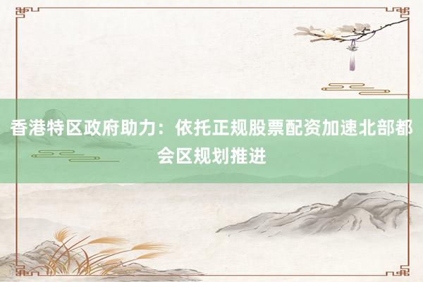 香港特区政府助力：依托正规股票配资加速北部都会区规划推进