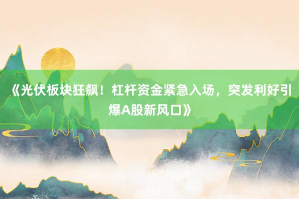《光伏板块狂飙！杠杆资金紧急入场，突发利好引爆A股新风口》
