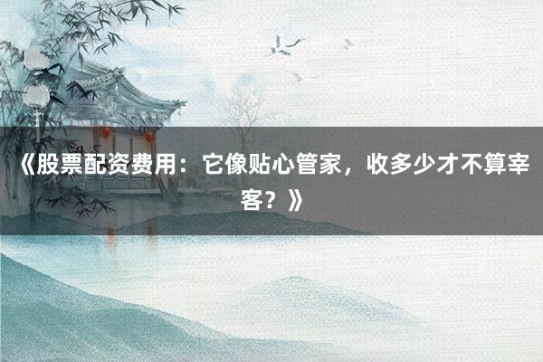 《股票配资费用：它像贴心管家，收多少才不算宰客？》